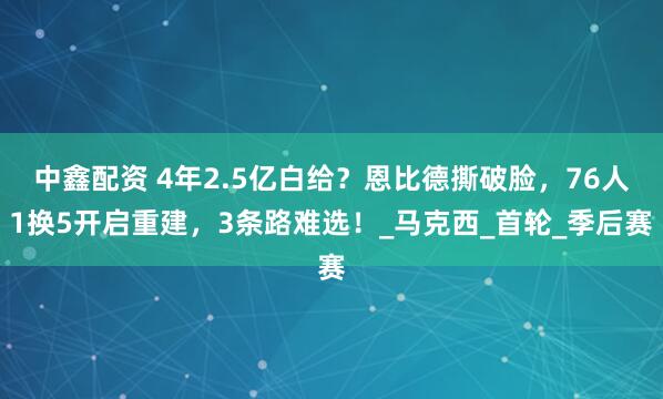 中鑫配资 4年2.5亿白给？恩比德撕破脸，76人1换5开启重建，3条路难选！_马克西_首轮_季后赛