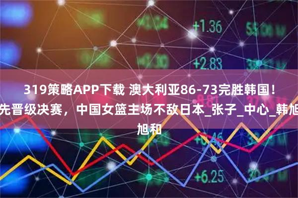 319策略APP下载 澳大利亚86-73完胜韩国！率先晋级决赛，中国女篮主场不敌日本_张子_中心_韩旭和