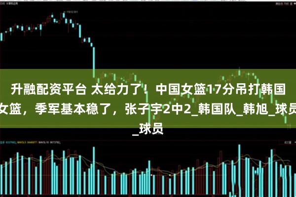 升融配资平台 太给力了！中国女篮17分吊打韩国女篮，季军基本稳了，张子宇2中2_韩国队_韩旭_球员