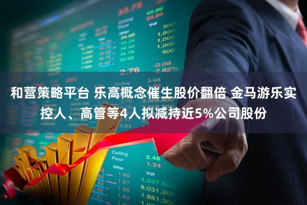 和营策略平台 乐高概念催生股价翻倍 金马游乐实控人、高管等4人拟减持近5%公司股份
