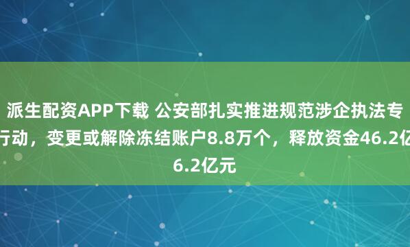 派生配资APP下载 公安部扎实推进规范涉企执法专项行动，变更或解除冻结账户8.8万个，释放资金46.2亿元