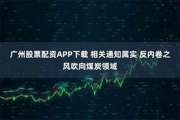 广州股票配资APP下载 相关通知属实 反内卷之风吹向煤炭领域