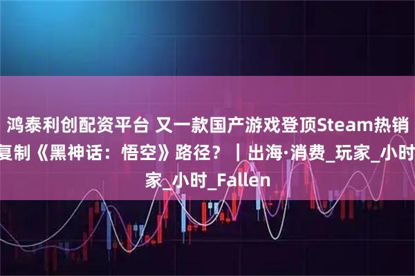鸿泰利创配资平台 又一款国产游戏登顶Steam热销榜 能否复制《黑神话：悟空》路径？｜出海·消费_玩家_小时_Fallen