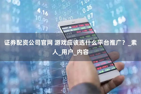 证券配资公司官网 游戏应该选什么平台推广？_素人_用户_内容