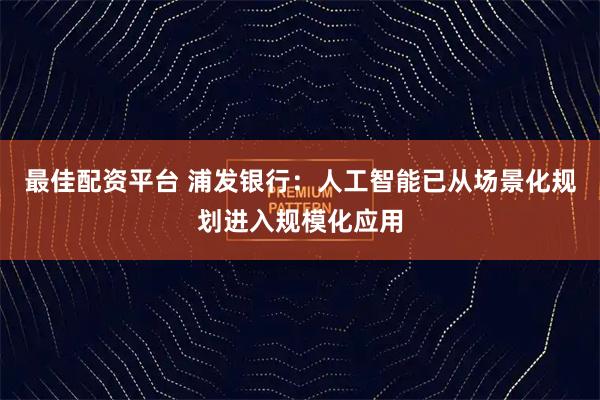 最佳配资平台 浦发银行：人工智能已从场景化规划进入规模化应用