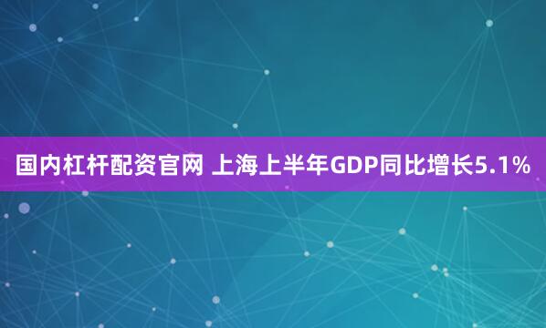 国内杠杆配资官网 上海上半年GDP同比增长5.1%
