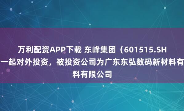 万利配资APP下载 东峰集团（601515.SH）新增一起对外投资，被投资公司为广东东弘数码新材料有限公司