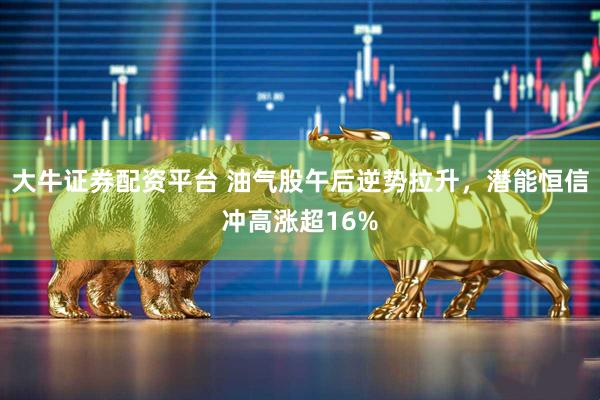 大牛证券配资平台 油气股午后逆势拉升，潜能恒信冲高涨超16%
