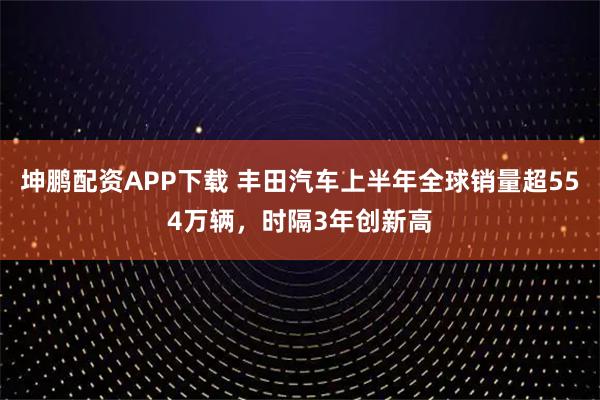 坤鹏配资APP下载 丰田汽车上半年全球销量超554万辆，时隔3年创新高
