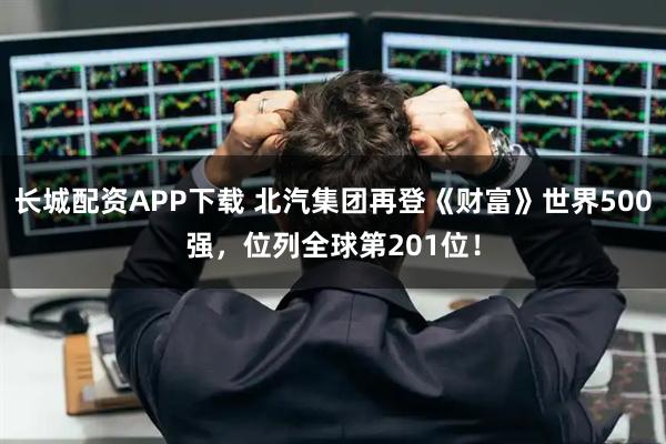 长城配资APP下载 北汽集团再登《财富》世界500强，位列全球第201位！