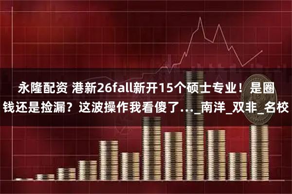 永隆配资 港新26fall新开15个硕士专业！是圈钱还是捡漏？这波操作我看傻了…_南洋_双非_名校