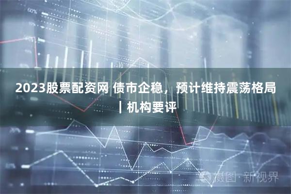 2023股票配资网 债市企稳，预计维持震荡格局｜机构要评