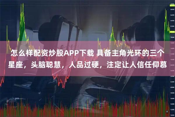 怎么样配资炒股APP下载 具备主角光环的三个星座，头脑聪慧，人品过硬，注定让人信任仰慕