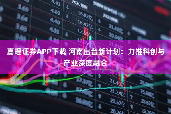 嘉理证券APP下载 河南出台新计划：力推科创与产业深度融合