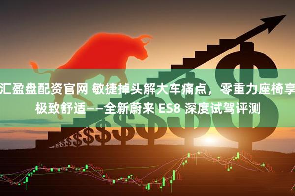 汇盈盘配资官网 敏捷掉头解大车痛点，零重力座椅享极致舒适——全新蔚来 ES8 深度试驾评测