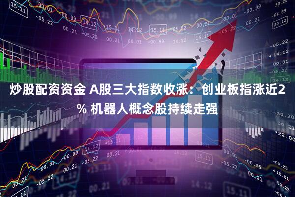 炒股配资资金 A股三大指数收涨：创业板指涨近2% 机器人概念股持续走强