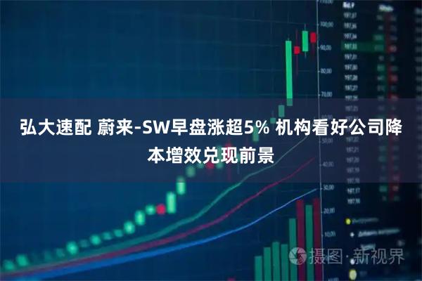 弘大速配 蔚来-SW早盘涨超5% 机构看好公司降本增效兑现前景