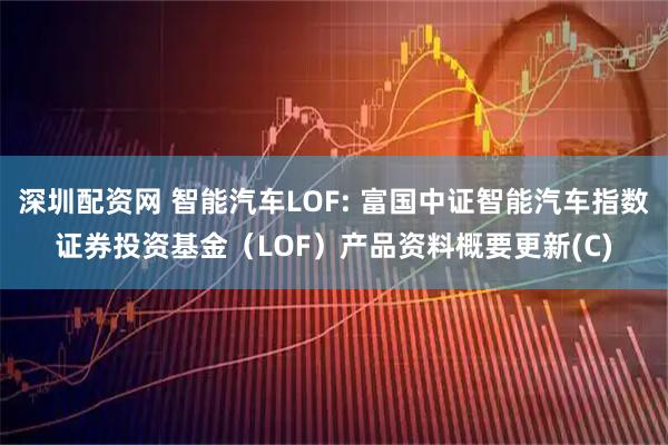 深圳配资网 智能汽车LOF: 富国中证智能汽车指数证券投资基金（LOF）产品资料概要更新(C)