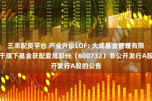 三羊配资平台 产业升级LOF: 大成基金管理有限公司关于旗下基金获配爱旭股份（600732）非公开发行A股的公告