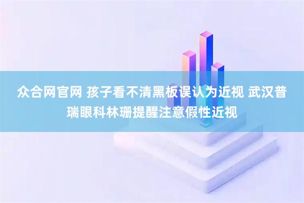 众合网官网 孩子看不清黑板误认为近视 武汉普瑞眼科林珊提醒注意假性近视