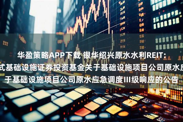 华盈策略APP下载 银华绍兴原水水利REIT: 银华绍兴原水水利封闭式基础设施证券投资基金关于基础设施项目公司原水应急调度Ⅲ级响应的公告