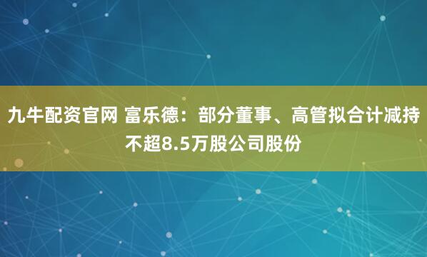 九牛配资官网 富乐德：部分董事、高管拟合计减持不超8.5万股公司股份