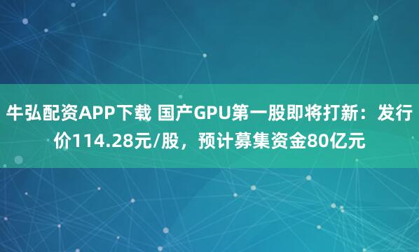 牛弘配资APP下载 国产GPU第一股即将打新：发行价114.28元/股，预计募集资金80亿元