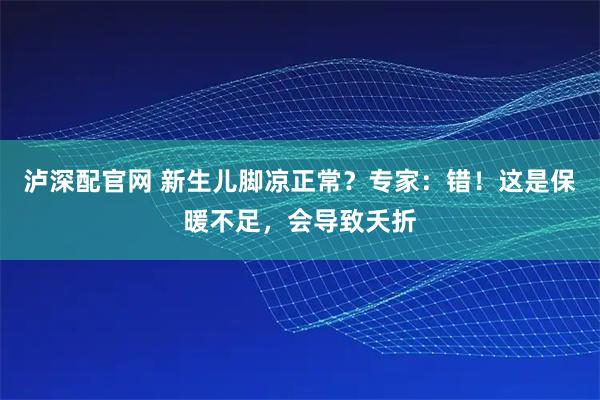 泸深配官网 新生儿脚凉正常？专家：错！这是保暖不足，会导致夭折