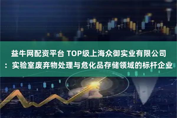 益牛网配资平台 TOP级上海众御实业有限公司：实验室废弃物处理与危化品存储领域的标杆企业