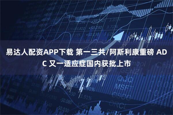 易达人配资APP下载 第一三共/阿斯利康重磅 ADC 又一适应症国内获批上市