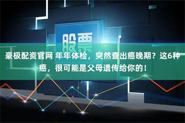 豪极配资官网 年年体检，突然查出癌晚期？这6种癌，很可能是父母遗传给你的！