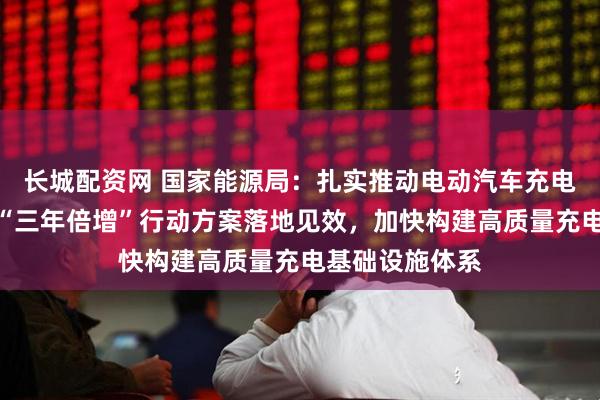 长城配资网 国家能源局：扎实推动电动汽车充电设施服务能力“三年倍增”行动方案落地见效，加快构建高质量充电基础设施体系