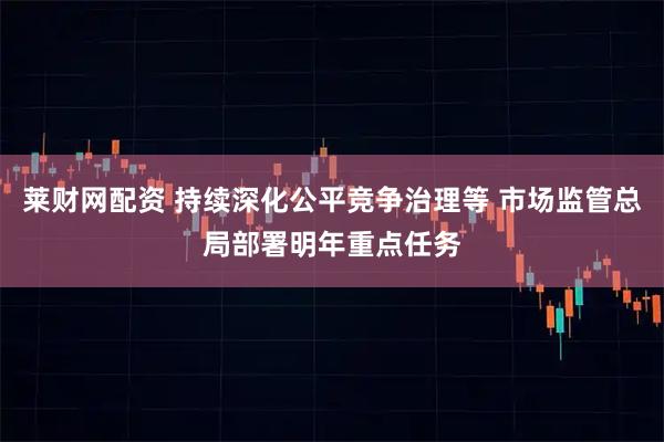 莱财网配资 持续深化公平竞争治理等 市场监管总局部署明年重点任务