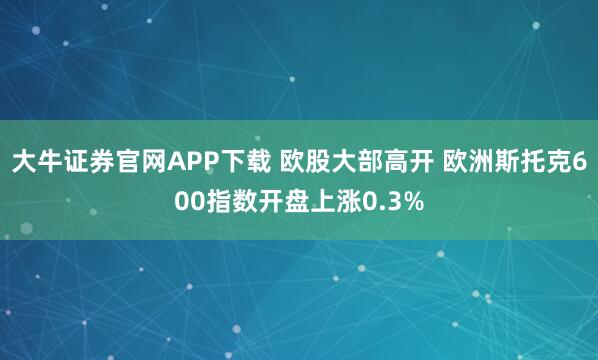 大牛证券官网APP下载 欧股大部高开 欧洲斯托克600指数开盘上涨0.3%
