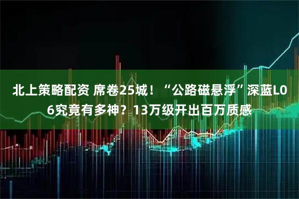 北上策略配资 席卷25城！“公路磁悬浮”深蓝L06究竟有多神？13万级开出百万质感