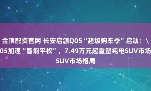 金顶配资官网 长安启源Q05“超级购车季”启动：\nQ05加速“智能平权”，7.49万元起重塑纯电SUV市场格局