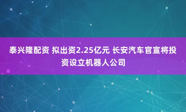泰兴隆配资 拟出资2.25亿元 长安汽车官宣将投资设立机器人公司