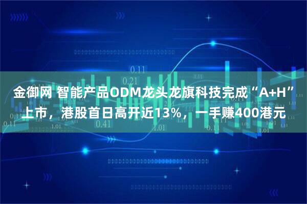 金御网 智能产品ODM龙头龙旗科技完成“A+H”上市，港股首日高开近13%，一手赚400港元