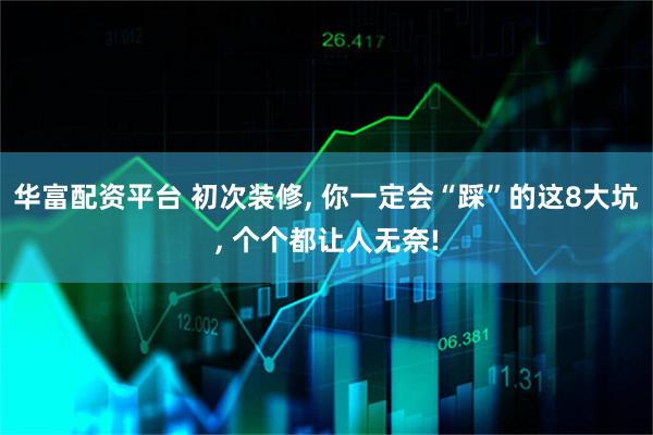 华富配资平台 初次装修, 你一定会“踩”的这8大坑, 个个都让人无奈!