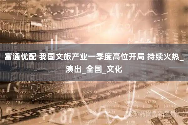 富通优配 我国文旅产业一季度高位开局 持续火热_演出_全国_文化