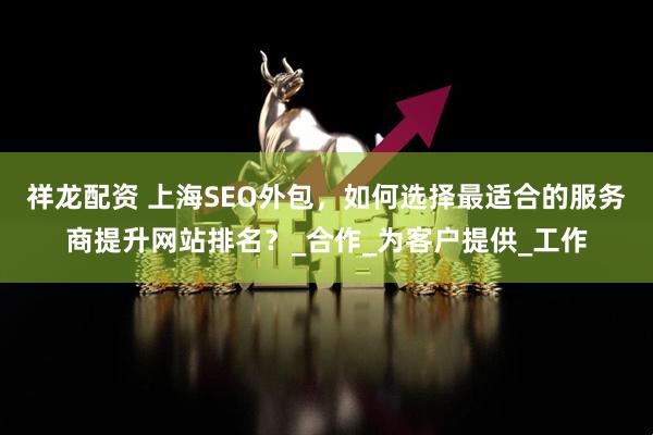 祥龙配资 上海SEO外包，如何选择最适合的服务商提升网站排名？_合作_为客户提供_工作
