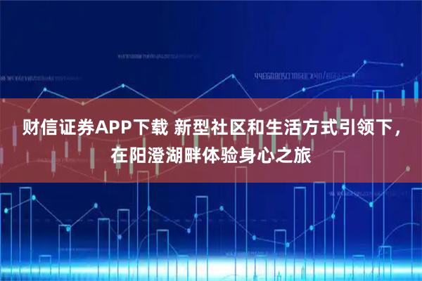 财信证券APP下载 新型社区和生活方式引领下，在阳澄湖畔体验身心之旅
