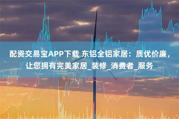 配资交易宝APP下载 东铝全铝家居：质优价廉，让您拥有完美家居_装修_消费者_服务