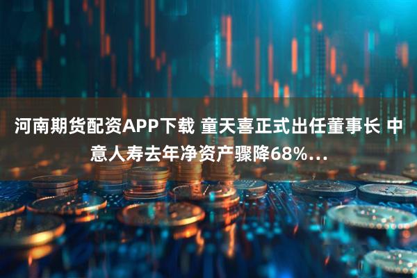 河南期货配资APP下载 童天喜正式出任董事长 中意人寿去年净资产骤降68%…