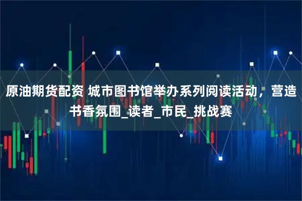 原油期货配资 城市图书馆举办系列阅读活动，营造书香氛围_读者_市民_挑战赛