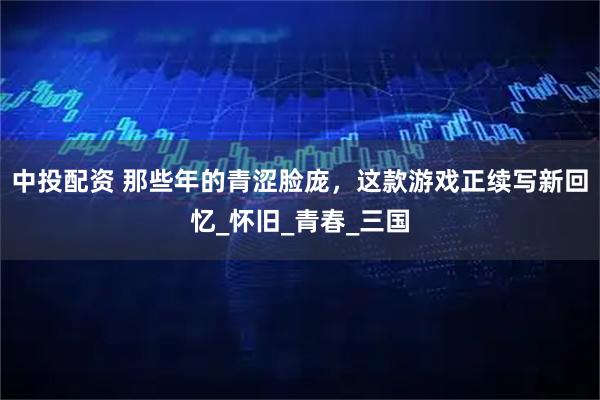 中投配资 那些年的青涩脸庞，这款游戏正续写新回忆_怀旧_青春_三国