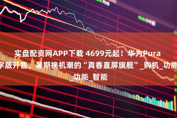 实盘配资网APP下载 4699元起！华为Pura 80数字版开售，暑期换机潮的“真香直屏旗舰”_购机_功能_智能