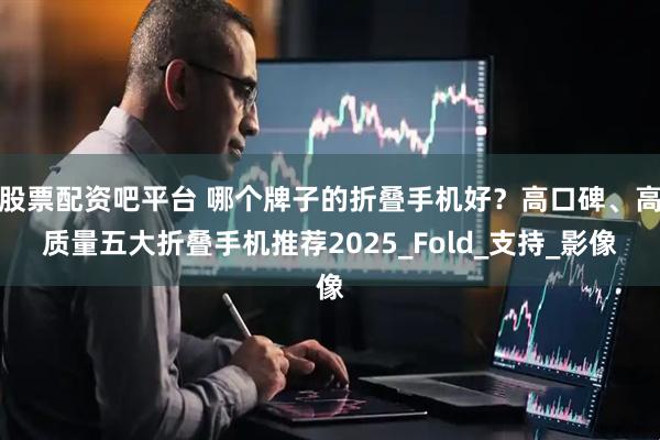 股票配资吧平台 哪个牌子的折叠手机好？高口碑、高质量五大折叠手机推荐2025_Fold_支持_影像