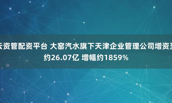 云资管配资平台 大窑汽水旗下天津企业管理公司增资至约26.07亿 增幅约1859%