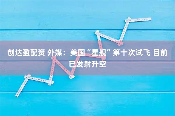 创达盈配资 外媒：美国“星舰”第十次试飞 目前已发射升空
